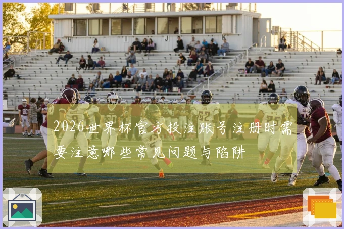 2026世界杯官方投注账号注册时需要注意哪些常见问题与陷阱
